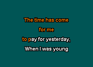 The time has come
for me

to pay for yesterday,

When I was young