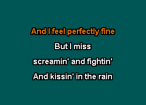 And I feel perfectly fine

Butl miss
screamin' and fightin'

And kissin' in the rain