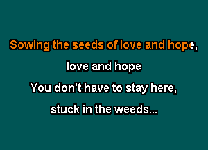 Sowing the seeds oflove and hope,

love and hope

You don't have to stay here,

stuck in the weeds...