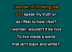 lwonder, ifl'm being real

Do I speak my truth or
do It'llterto how I feel?

I wonder, wouldn't it be nice
To live inside aworld

that isn't black and white?
