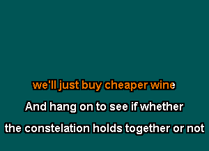 we'll just buy cheaper wine

And hang on to see ifwhether

the constelation holds together or not