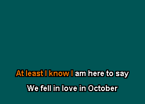 At Ieastl know I am here to say

We fell in love in October