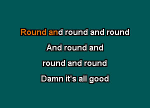 Round and round and round
And round and

round and round

Damn it's all good