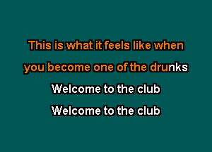 This is what it feels like when

you become one ofthe drunks

Welcome to the club

Welcome to the club