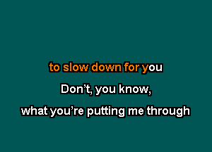 to slow down for you

Dom, you know,

what you're putting me through