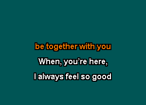 be together with you

When, you're here,

lalways feel so good