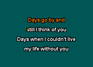 Days go by and

still I think ofyou
Days when I couldn't live

my life without you