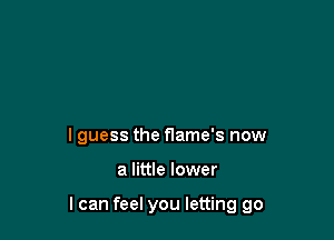 I guess the flame's now

a little lower

I can feel you letting go