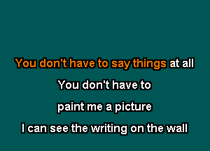 You don't have to say things at all
You don't have to

paint me a picture

I can see the writing on the wall