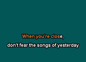 When you're close,

don't fear the songs of yesterday