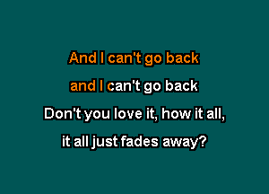 And I can't go back

and I can't go back

Don't you love it, how it all,

it all just fades away?