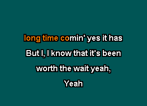 long time comin' yes it has

But I, I know that it's been
worth the wait yeah,
Yeah