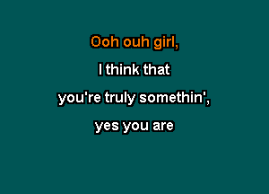 Ooh ouh girl.
I think that

you're truly somethin',

yes you are