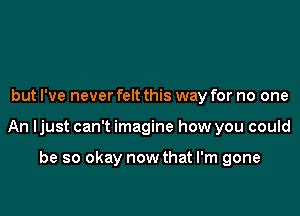 but I've never felt this way for no one

An ljust can't imagine how you could

be so okay now that I'm gone