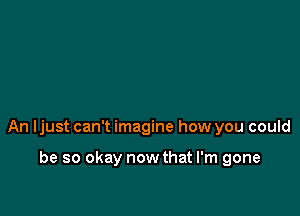 An ljust can't imagine how you could

be so okay now that I'm gone