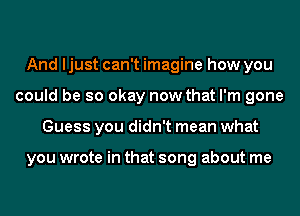 And ljust can't imagine how you
could be so okay now that I'm gone
Guess you didn't mean what

you wrote in that song about me