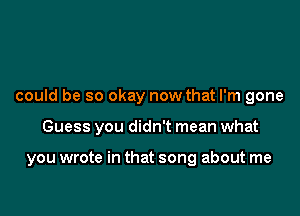 could be so okay now that I'm gone

Guess you didn't mean what

you wrote in that song about me