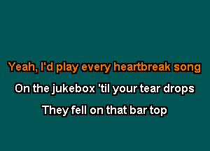Yeah, I'd play every heartbreak song

0n the jukebox 'til your tear drops

They fell on that bar top