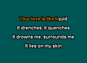 Your love is like liquid
It drenches, it quenches

It drowns me, surrounds me

It lies on my skin