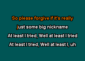 So please forgive if it's really
just some big nickname
At least I tried, Well at least I tried
At least I tried, Well at least I, uh