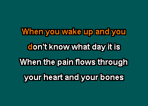 When you wake up and you

don't know what day it is

When the pain flows through

your heart and your bones