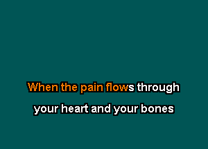 When the pain flows through

your heart and your bones