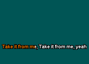 Take it from me. Take it from me, yeah