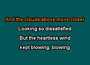 And the clouds above move closer
Looking so dissatisfied

But the heartless wind

kept blowing, blowing