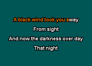 A black wind took you away

From sight

And now the darkness over day
That night