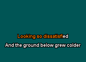 Looking so dissatisfied

And the ground below grew colder