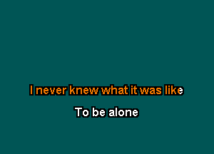 I never knew what it was like

To be alone
