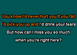 You know I'd never hurt you lfyou fall
I'd pick you up and I'd drink your tears
But how can I miss you so much

when you're right here?