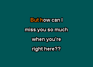 But how can I

miss you so much

when you're

right here??