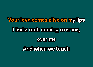Your love comes alive on my lips

I feel a rush coming over me,
over me

And when we touch