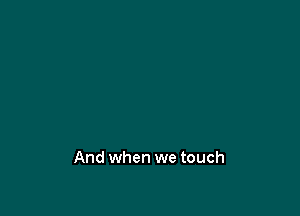 And when we touch