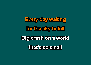 Every day waiting

forthe sky to fall
Big crash on a world

that's so small