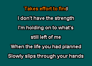 Takes effort to find
I don't have the strength
I'm holding on to what's
still left of me
When the life you had planned
Slowly slips through your hands