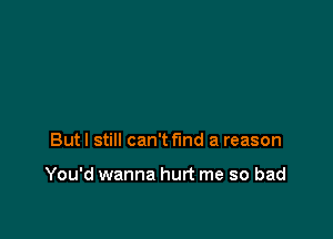 But I still can't find a reason

You'd wanna hurt me so bad