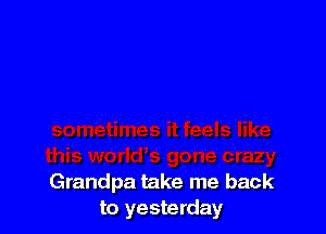 Grandpa take me back
to yesterday