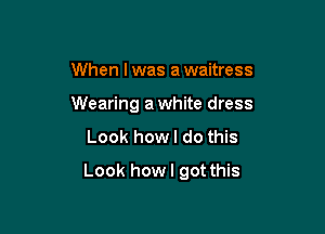 When I was a waitress
Wearing a white dress
Look how I do this

Look howl got this