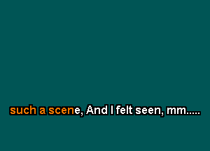 such a scene, And I felt seen, mm .....