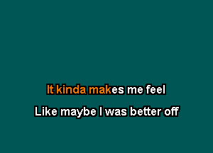 It kinda makes me feel

Like maybe I was better off