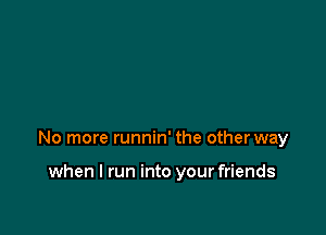 No more runnin' the other way

when I run into your friends