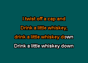 I twist off a cap and
Drink a little whiskey,

drink a little whiskey down

Drink a little whiskey down