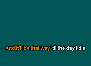 And it'll be that way 'til the day I die