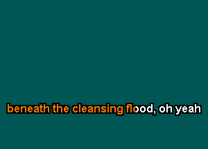beneath the cleansing flood, oh yeah