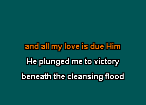 and all my love is due Him

He plunged me to victory

beneath the cleansing flood