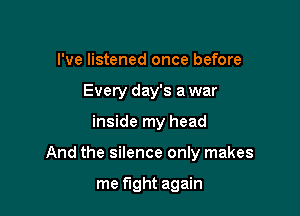 I've listened once before
Every day's a war

inside my head

And the silence only makes

me fight again