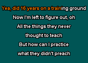 Yea, did 16 years on atraining ground
Now I'm left to figure out, oh
All the things they never
thought to teach
But how can I practice

what they didn't preach