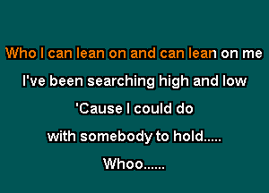 Who I can lean on and can lean on me
I've been searching high and low

'Cause I could do

with somebody to hold .....
Whoo ......